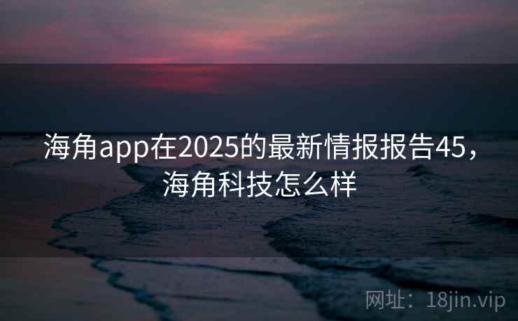 海角app在2025的最新情报报告45，海角科技怎么样