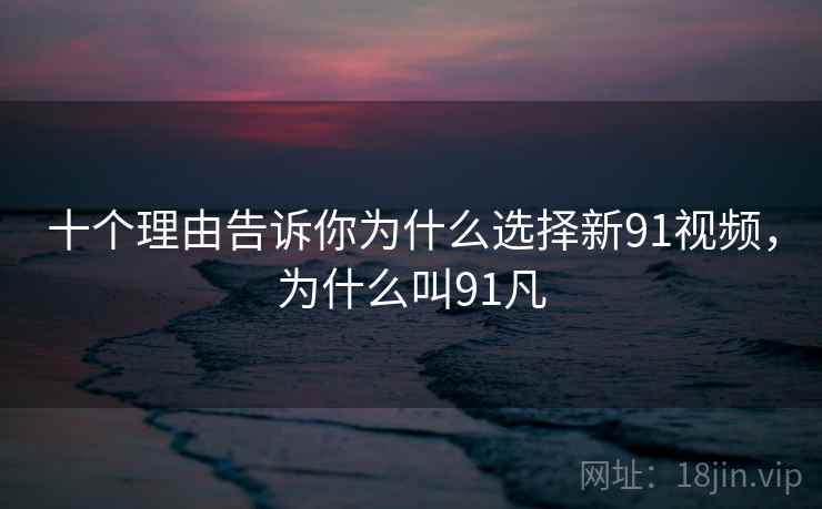 十个理由告诉你为什么选择新91视频，为什么叫91凡