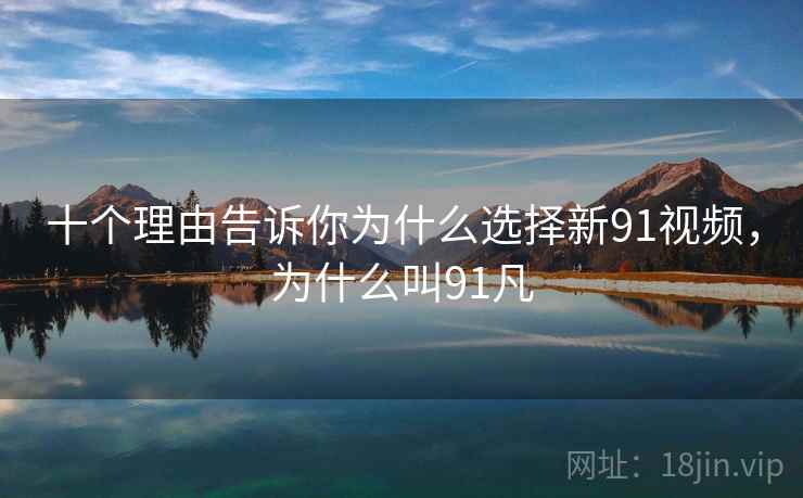十个理由告诉你为什么选择新91视频，为什么叫91凡