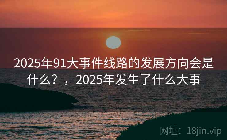 2025年91大事件线路的发展方向会是什么？，2025年发生了什么大事