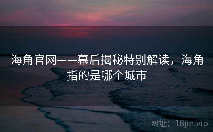 海角官网——幕后揭秘特别解读，海角指的是哪个城市