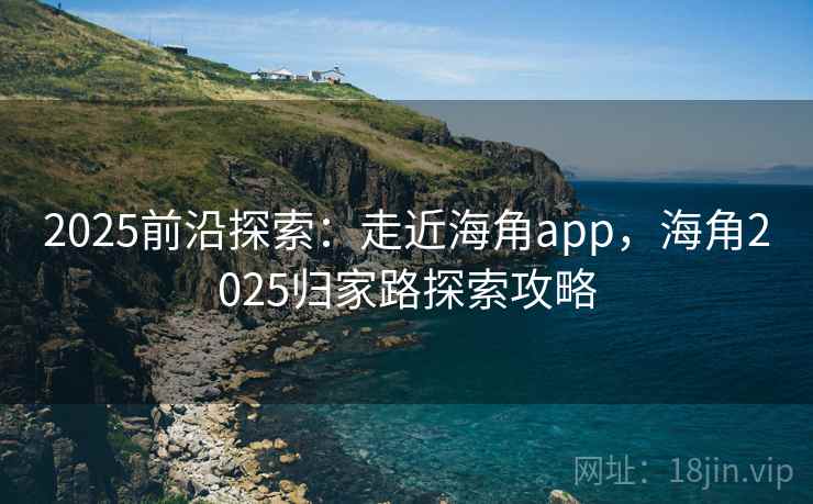 2025前沿探索：走近海角app，海角2025归家路探索攻略