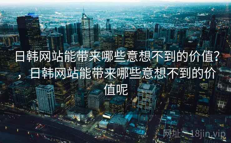 日韩网站能带来哪些意想不到的价值？，日韩网站能带来哪些意想不到的价值呢
