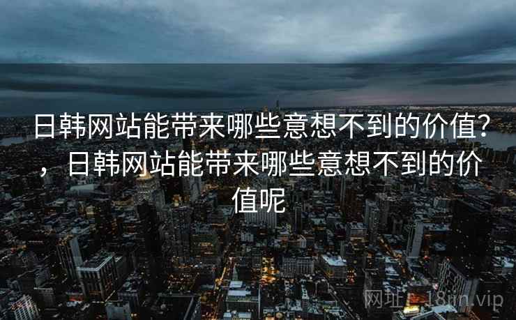 日韩网站能带来哪些意想不到的价值？，日韩网站能带来哪些意想不到的价值呢