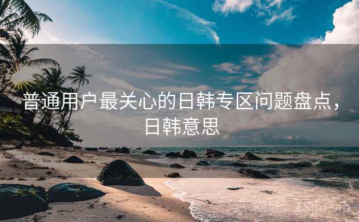 普通用户最关心的日韩专区问题盘点,日韩意思