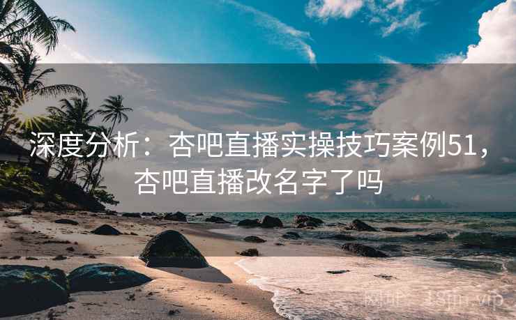 深度分析：杏吧直播实操技巧案例51，杏吧直播改名字了吗