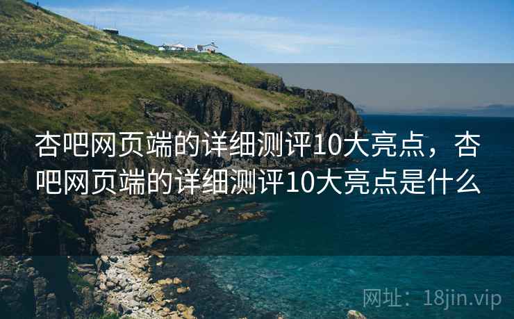 杏吧网页端的详细测评10大亮点，杏吧网页端的详细测评10大亮点是什么