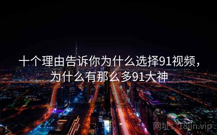 十个理由告诉你为什么选择91视频，为什么有那么多91大神
