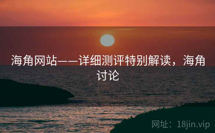 海角网站——详细测评特别解读，海角讨论