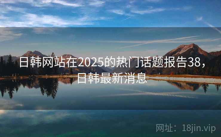 日韩网站在2025的热门话题报告38,日韩最新消息