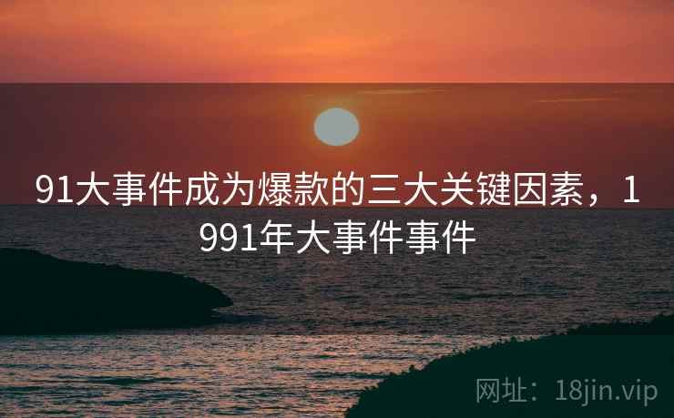 91大事件成为爆款的三大关键因素，1991年大事件事件